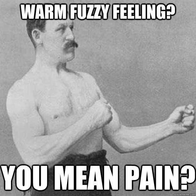 Warm fuzzy feeling? you mean pain?  overly manly man