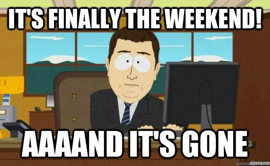 It's finally the weekend! AAAAND it's gone  aaaand its gone