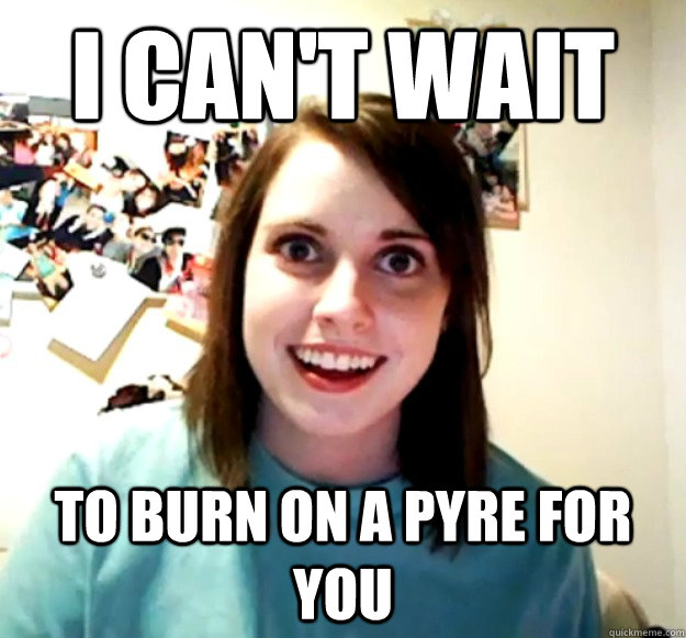 I can't wait To burn on a pyre for you  Overly Attached Girlfriend