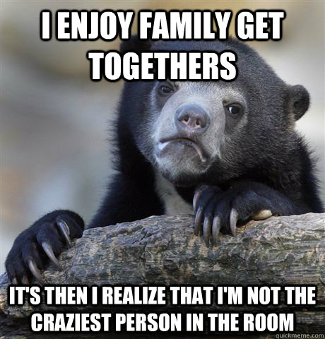 I enjoy family get togethers It's then I realize that I'm not the craziest person in the room  Confession Bear
