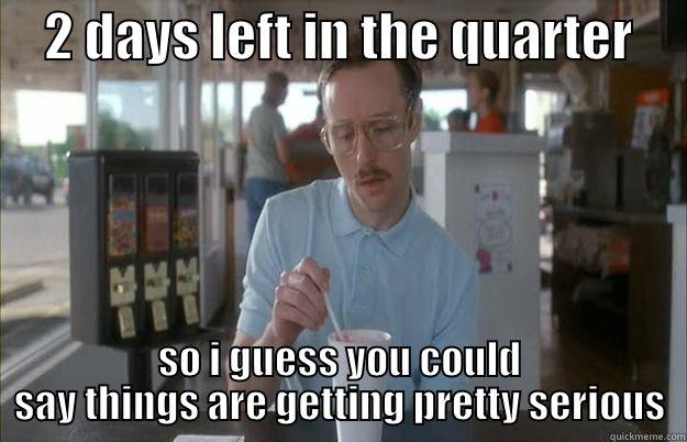 Close business -     2 DAYS LEFT IN THE QUARTER      SO I GUESS YOU COULD SAY THINGS ARE GETTING PRETTY SERIOUS Things are getting pretty serious