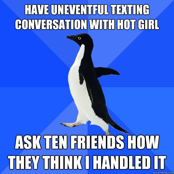 Have uneventful texting conversation with hot girl Ask ten friends how they think I handled it  Socially Awkward Penguin