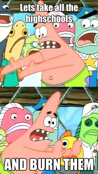 Lets take all the highschools AND BURN THEM  Push it somewhere else Patrick