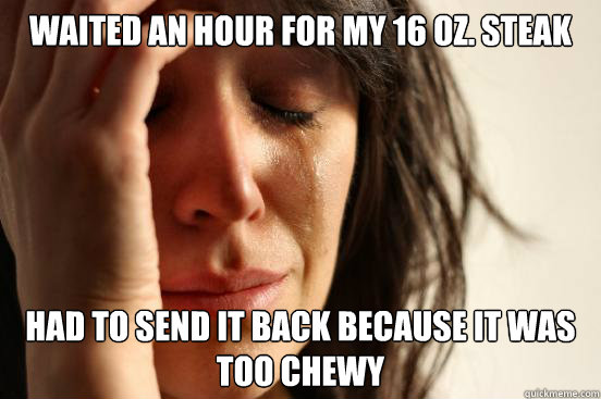 Waited an hour for my 16 oz. steak Had to send it back because it was too chewy   First World Problems