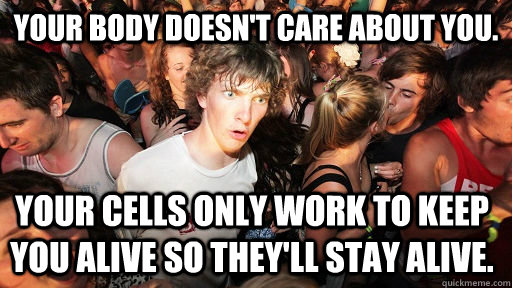 Your body doesn't care about you. Your cells only work to keep you alive so they'll stay alive.  Sudden Clarity Clarence