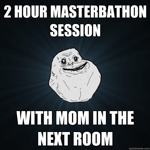 2 hour masterbathon session with mom in the next room  Forever Alone