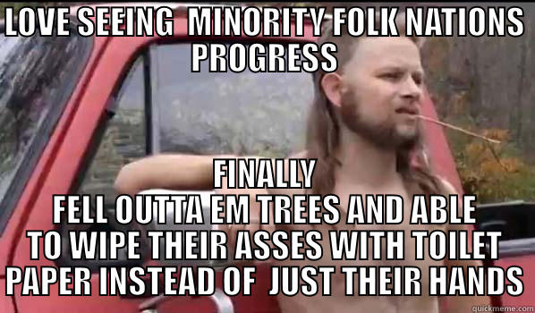 LOVE SEEING  MINORITY FOLK NATIONS PROGRESS FINALLY FELL OUTTA EM TREES AND ABLE TO WIPE THEIR ASSES WITH TOILET PAPER INSTEAD OF  JUST THEIR HANDS Almost Politically Correct Redneck