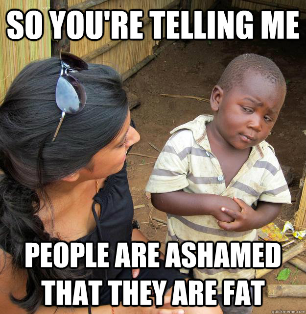 SO YOU'RE TELLING ME people are ashamed that they are fat  Sceptical 3rd world child