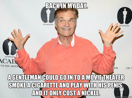  BAck in my day. A gentleman could go in to a movie theater smoke a cigarette and play with his penis. 
And it only cost a nickle. -  BAck in my day. A gentleman could go in to a movie theater smoke a cigarette and play with his penis. 
And it only cost a nickle.  fred willard joke