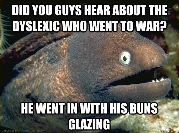 did you guys hear about the dyslexic who went to war? he went in with his buns glazing  Bad Joke Eel