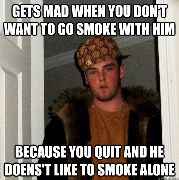gets mad when you don't want to go smoke with him because you quit and he doens't like to smoke alone  Scumbag Steve