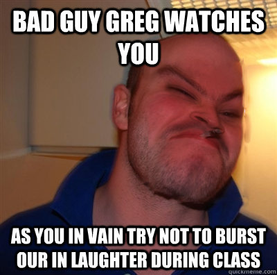 Bad Guy Greg watches you as you in vain try not to burst our in laughter during class  