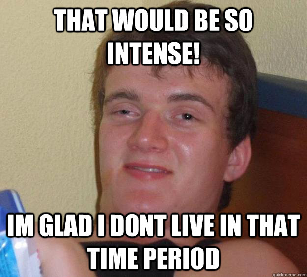 that would be so intense! im glad i dont live in that time period   10 Guy