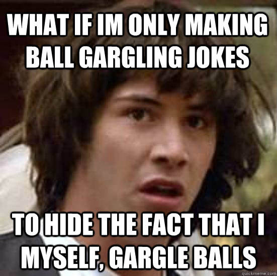 What if im only making ball gargling jokes to hide the fact that i myself, gargle balls - What if im only making ball gargling jokes to hide the fact that i myself, gargle balls  conspiracy keanu