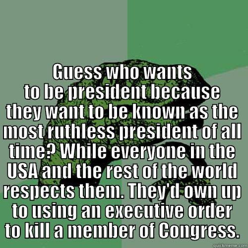  GUESS WHO WANTS TO BE PRESIDENT BECAUSE THEY WANT TO BE KNOWN AS THE MOST RUTHLESS PRESIDENT OF ALL TIME? WHILE EVERYONE IN THE USA AND THE REST OF THE WORLD RESPECTS THEM. THEY'D OWN UP TO USING AN EXECUTIVE ORDER TO KILL A MEMBER OF CONGRESS. Philosoraptor