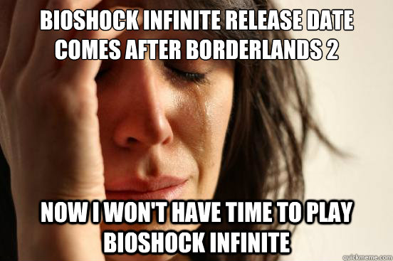 Bioshock Infinite release date comes after Borderlands 2 Now I won't have time to play bioshock infinite  FirstWorldProblems