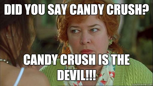 Did you say candy crush? Candy crush is the devil!!!  