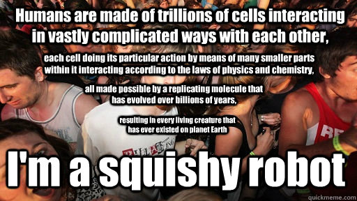 Humans are made of trillions of cells interacting in vastly complicated ways with each other, I'm a squishy robot each cell doing its particular action by means of many smaller parts within it interacting according to the laws of physics and chemistry, al  Sudden Clarity Clarence
