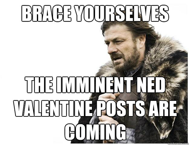 Brace yourselves
 the imminent ned valentine posts are coming  Imminent Ned