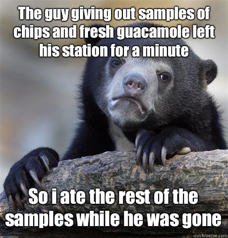 The guy giving out samples of chips and fresh guacamole left his station for a minute So i ate the rest of the samples while he was gone - The guy giving out samples of chips and fresh guacamole left his station for a minute So i ate the rest of the samples while he was gone  Confession Bear