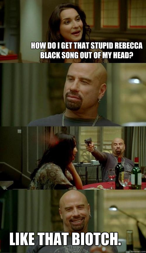 How do I get that stupid Rebecca Black song out of my head?  Like that biotch.  Skinhead John