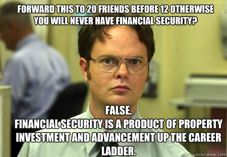 forward this to 20 friends before 12 otherwise you will never have financial security? FALSE.  
financial security is a product of property investment and advancement up the career ladder.  Schrute