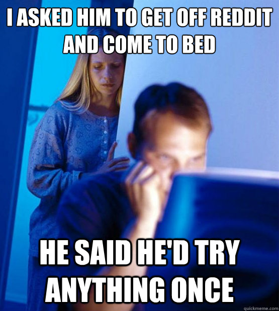 i asked him to get off reddit and come to bed He said he'd try anything once  Sexy redditor wife