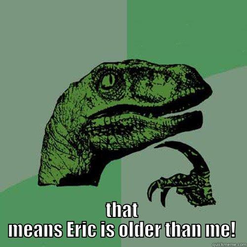  WAIT A MINUTE...THAT MEANS ERIC IS OLDER THAN ME! Philosoraptor