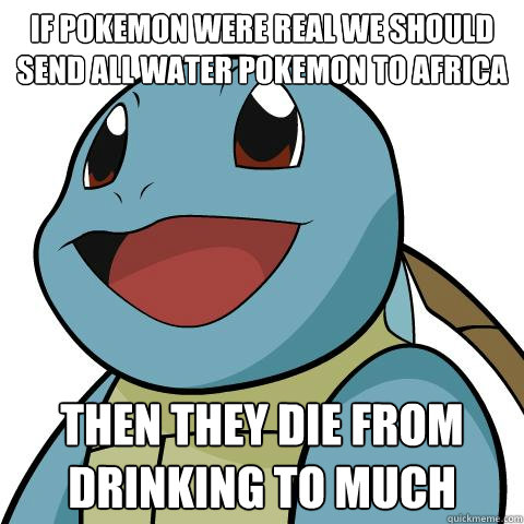 if Pokemon were real we should send all water Pokemon to Africa then they die from drinking to much  Squirtle
