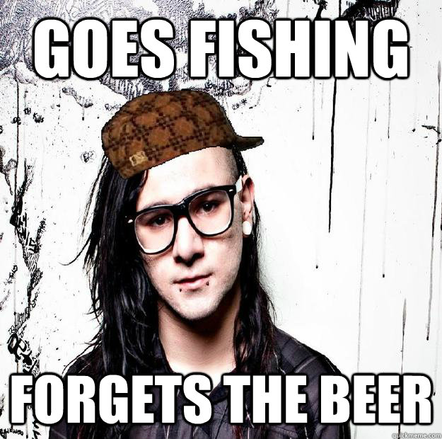 Goes fishing forgets the beer  Scumbag Skrillex
