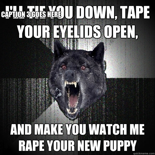 I'll tie you down, tape your eyelids open, and make you watch me rape your new puppy Caption 3 goes here - I'll tie you down, tape your eyelids open, and make you watch me rape your new puppy Caption 3 goes here  Insanity Wolf