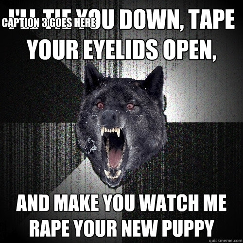 I'll tie you down, tape your eyelids open, and make you watch me rape your new puppy Caption 3 goes here  Insanity Wolf