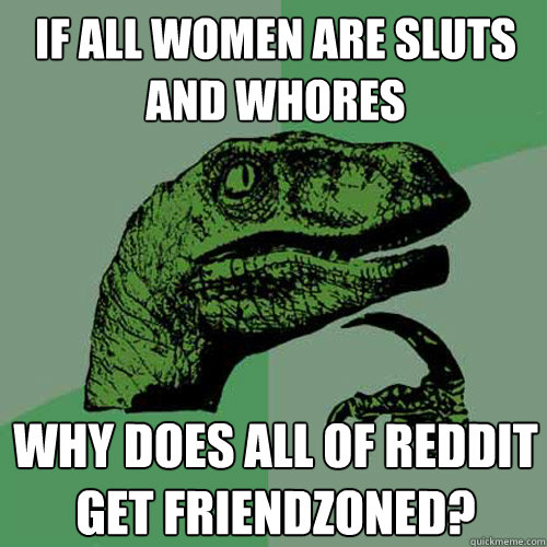If all women are sluts and whores Why does all of reddit get friendzoned?  Philosoraptor