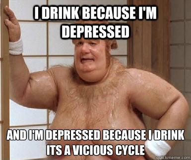 I drink because I'm depressed and I'm depressed because I drink
its a vicious cycle  Fat Bastard