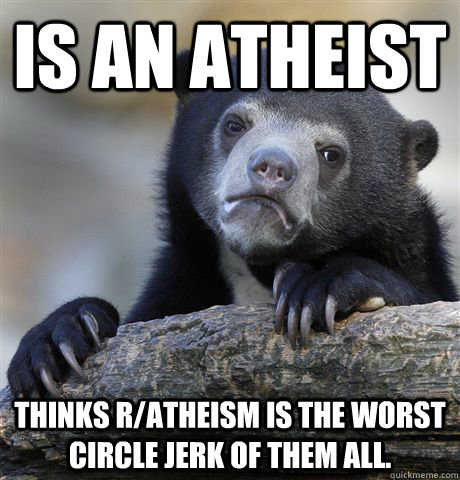 Is an atheist thinks r/atheism is the worst circle jerk of them all.   Confession Bear