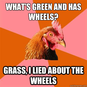 What's green and has wheels? Grass, i lied about the wheels  Anti-Joke Chicken