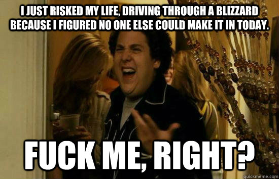 I just risked my life, driving through a blizzard because I figured no one else could make it in today. Fuck me, right?  Fuck Me Jonah