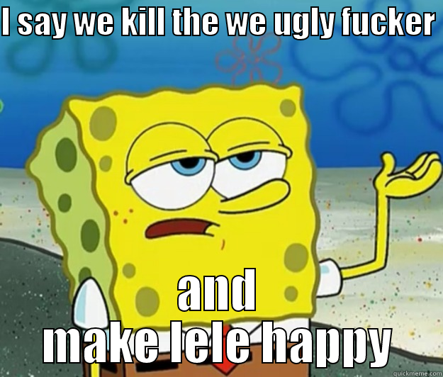 I SAY WE KILL THE WE UGLY FUCKER  AND MAKE LELE HAPPY Tough Spongebob