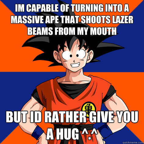 im capable of turning into a massive ape that shoots lazer beams from my mouth but id rather give you a hug ^.^  Good Guy Goku