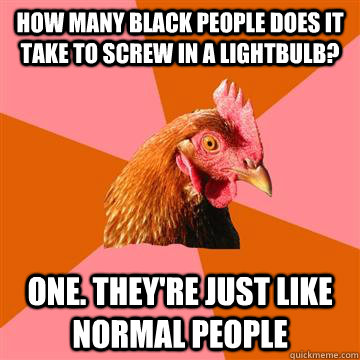 How many black people does it take to screw in a lightbulb? One. They're just like normal people - How many black people does it take to screw in a lightbulb? One. They're just like normal people  Anti-Joke Chicken