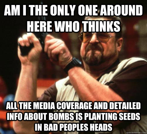 Am i the only one around here who thinks  all the media coverage and detailed info about bombs is planting seeds in bad peoples heads  Am I The Only One Around Here