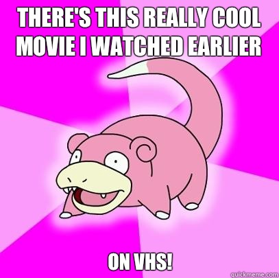 There's this really cool movie I watched earlier On VHS!  Slowpoke