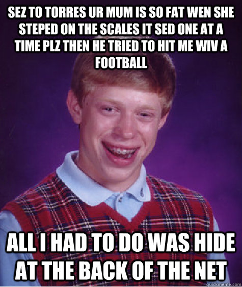 sez to torres ur mum is so fat wen she steped on the scales it sed one at a time plz then he tried to hit me wiv a football   all i had to do was hide at the back of the net  Bad Luck Brian