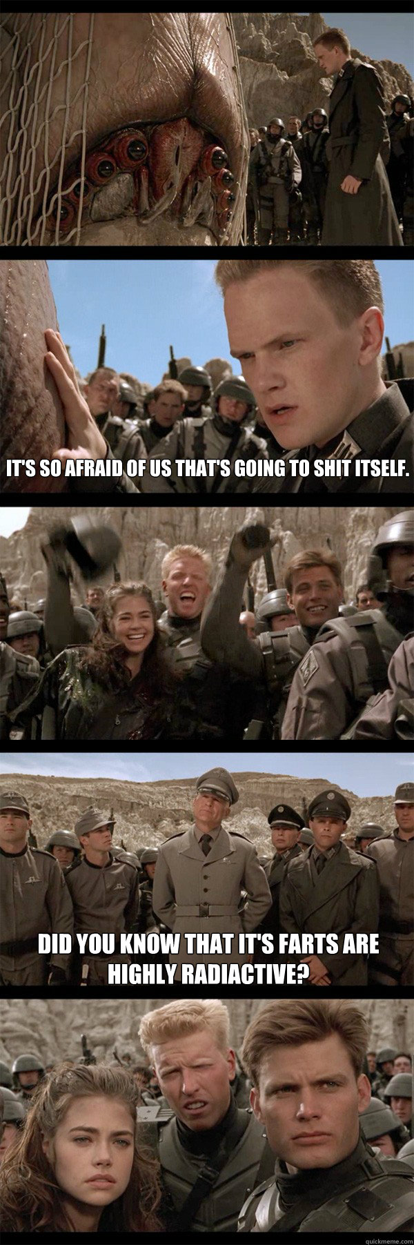 It's so afraid of us that's going to shit itself. Did you know that it's farts are highly radiactive?  Starship Troopers