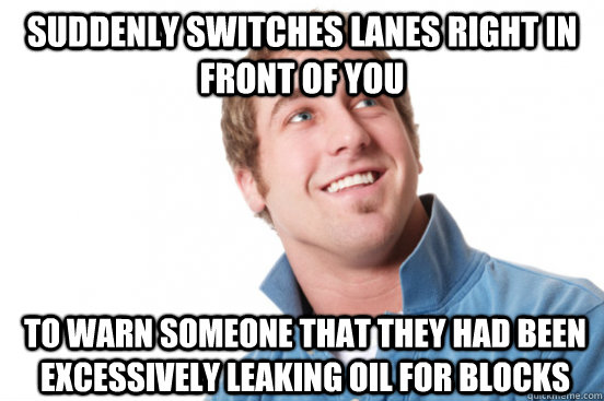 Suddenly switches lanes right in front of you to warn someone that they had been excessively leaking oil for blocks  Misunderstood Douchebag