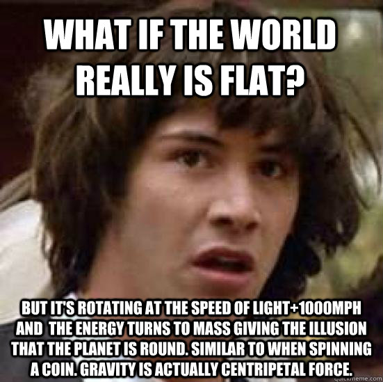 What if the world really is flat? But it's rotating at the speed of light+1000mph and  the energy turns to mass giving the illusion that the planet is round. Similar to when spinning a coin. Gravity is actually Centripetal force. - What if the world really is flat? But it's rotating at the speed of light+1000mph and  the energy turns to mass giving the illusion that the planet is round. Similar to when spinning a coin. Gravity is actually Centripetal force.  conspiracy keanu