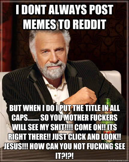 I DONT ALWAYS POST MEMES TO REDDIT BUT WHEN I DO I PUT THE TITLE IN ALL CAPS........ SO YOU MOTHER FUCKERS WILL SEE MY SHIT!!!! COME ON!! ITS RIGHT THERE!! JUST CLICK AND LOOK!! JESUS!!! HOW CAN YOU NOT FUCKING SEE IT?!?! - I DONT ALWAYS POST MEMES TO REDDIT BUT WHEN I DO I PUT THE TITLE IN ALL CAPS........ SO YOU MOTHER FUCKERS WILL SEE MY SHIT!!!! COME ON!! ITS RIGHT THERE!! JUST CLICK AND LOOK!! JESUS!!! HOW CAN YOU NOT FUCKING SEE IT?!?!  The Most Interesting Man In The World