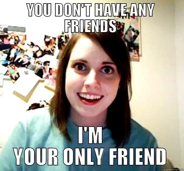 NO FRIENDS - YOU DON'T HAVE ANY FRIENDS I'M YOUR ONLY FRIEND Overly Attached Girlfriend