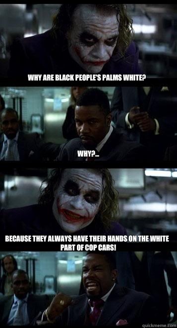 Why are black people's palms white?  Why?...  Because they always have their hands on the white part of cop cars!   Joker with Black guy