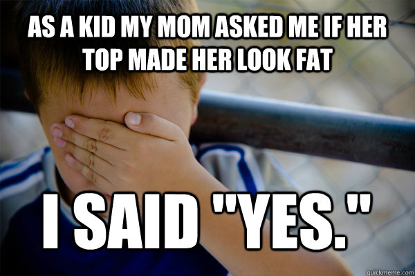 As a kid My mom asked me if her top made her look fat I said 